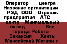 Оператор Call-центра › Название организации ­ РЭД, ООО › Отрасль предприятия ­ АТС, call-центр › Минимальный оклад ­ 45 000 - Все города Работа » Вакансии   . Ханты-Мансийский,Мегион г.